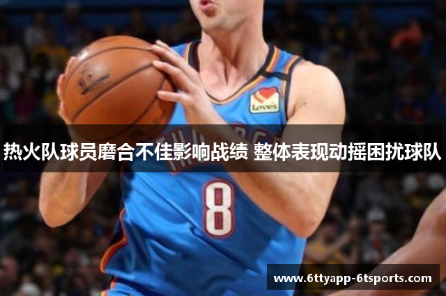 热火队球员磨合不佳影响战绩 整体表现动摇困扰球队