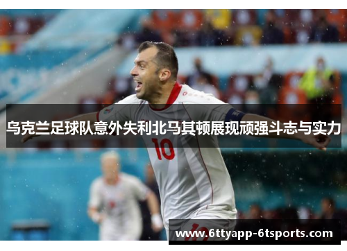 乌克兰足球队意外失利北马其顿展现顽强斗志与实力