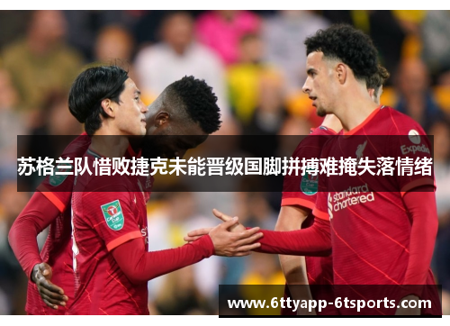 苏格兰队惜败捷克未能晋级国脚拼搏难掩失落情绪