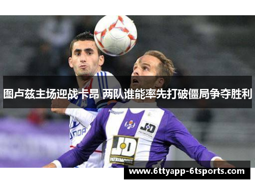 图卢兹主场迎战卡昂 两队谁能率先打破僵局争夺胜利