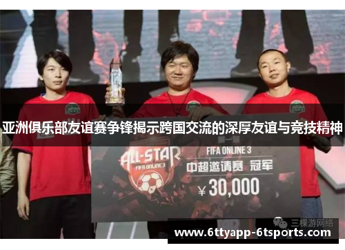 亚洲俱乐部友谊赛争锋揭示跨国交流的深厚友谊与竞技精神