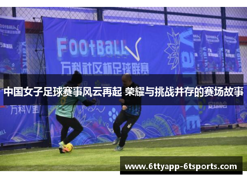 中国女子足球赛事风云再起 荣耀与挑战并存的赛场故事