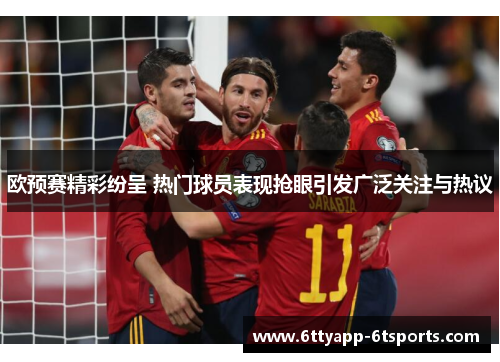 欧预赛精彩纷呈 热门球员表现抢眼引发广泛关注与热议