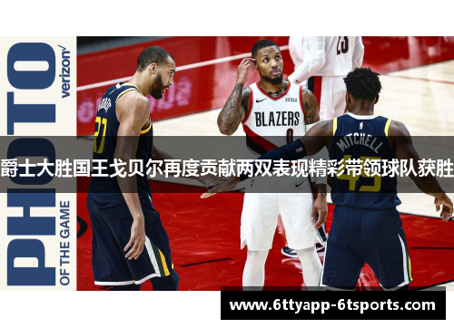 爵士大胜国王戈贝尔再度贡献两双表现精彩带领球队获胜