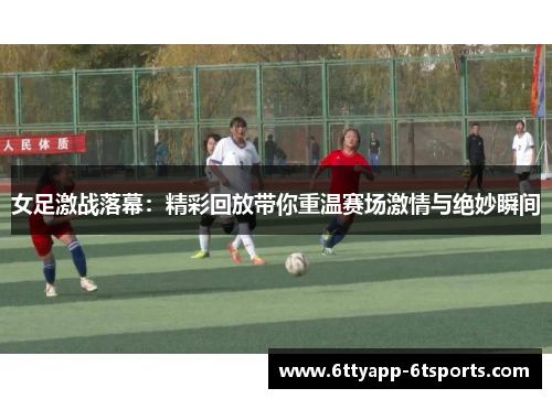 女足激战落幕：精彩回放带你重温赛场激情与绝妙瞬间