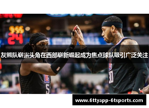 灰熊队崭露头角在西部崭新崛起成为焦点球队吸引广泛关注